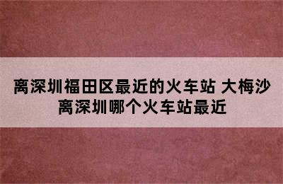 离深圳福田区最近的火车站 大梅沙离深圳哪个火车站最近